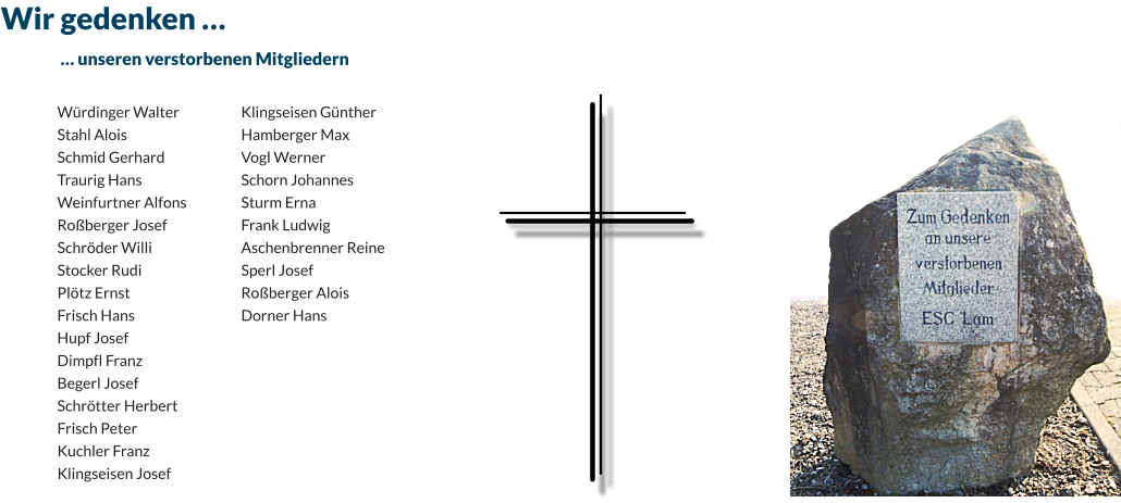 Wir gedenken … 	… unseren verstorbenen Mitgliedern  Würdinger Walter Stahl Alois Schmid Gerhard Traurig Hans Weinfurtner Alfons Roßberger Josef Schröder Willi Stocker Rudi Plötz Ernst Frisch Hans Hupf Josef Dimpfl Franz Begerl Josef Schrötter Herbert Frisch Peter Kuchler Franz Klingseisen Josef Klingseisen Günther Hamberger Max Vogl Werner Schorn Johannes Sturm Erna Frank Ludwig Aschenbrenner Reine Sperl Josef Roßberger Alois Dorner Hans